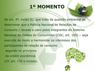 1º MOMENTO 
No art. 4º, inciso III, que trata da questão ambiental ao determinar que a Política Nacional de Relações de Consumo –levada a cabo pelos integrantes do Sistema Nacional de Defesa do Consumidor (CDC, art. 105) –seja exercida de modo a harmonizar os interesses dos participantes da relação de consumo 
segundo os princípios 
da ordem econômica 
(CF, art. 170 e incisos).  