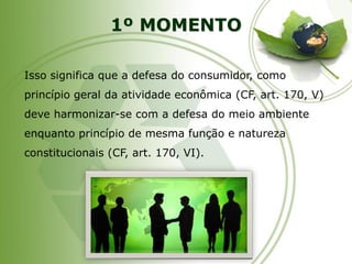1º MOMENTO 
Isso significa que a defesa do consumidor, como princípio geral da atividade econômica (CF, art. 170, V) deve harmonizar-se com a defesa do meio ambiente enquanto princípio de mesma função e natureza constitucionais (CF, art. 170, VI).  