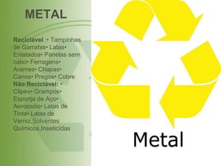 METAL
Reciclável :• Tampinhas
de Garrafas• Latas•
Enlatados• Panelas sem
cabo• Ferragens•
Arames• Chapas•
Canos• Pregos• Cobre
Não Reciclável: •
Clipes• Grampos•
Esponja de Aço•
Aerossóis• Latas de
Tinta• Latas de
Verniz,Solventes
Químicos,Inseticídas
 
