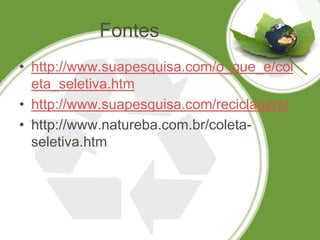 Fontes
• http://www.suapesquisa.com/o_que_e/col
  eta_seletiva.htm
• http://www.suapesquisa.com/reciclagem/
• http://www.natureba.com.br/coleta-
  seletiva.htm
 