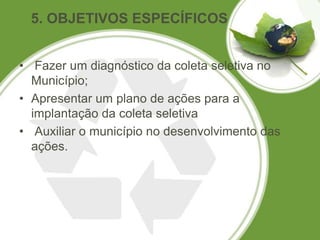 5. OBJETIVOS ESPECÍFICOS


• Fazer um diagnóstico da coleta seletiva no
  Município;
• Apresentar um plano de ações para a
  implantação da coleta seletiva
• Auxiliar o município no desenvolvimento das
  ações.
 
