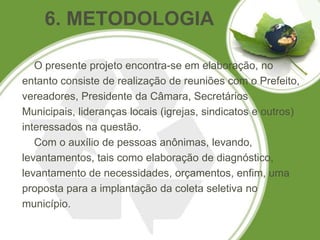 6. METODOLOGIA

   O presente projeto encontra-se em elaboração, no
entanto consiste de realização de reuniões com o Prefeito,
vereadores, Presidente da Câmara, Secretários
Municipais, lideranças locais (igrejas, sindicatos e outros)
interessados na questão.
   Com o auxílio de pessoas anônimas, levando,
levantamentos, tais como elaboração de diagnóstico,
levantamento de necessidades, orçamentos, enfim, uma
proposta para a implantação da coleta seletiva no
município.
 