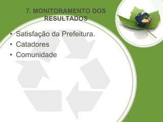 7. MONITORAMENTO DOS
          RESULTADOS

• Satisfação da Prefeitura.
• Catadores
• Comunidade
 