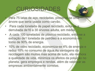 CURIOSIDADES
• Para 75 latas de aço, recicladas, preserva-se uma
  árvore que seria usada como carvão.
• Para cada tonelada de papel reciclado, evita-se a
  derrubada de16 a 30 árvores adulta, em média.
• A cada 100 toneladas de plástico reciclado, evita-se a
  extração de1 tonelada de petróleo e a economia em
  torno de 90% de energia.
• 10% de vidro reciclado, economiza-se 4% de energia e
  reduz 10% no consumo de água.As vantagens da
  reciclagem são muitas mas acima de tudo, ela melhora
  a qualidade de vida, minimiza os efeitos da poluição no
  planeta, gera empregos e rendas, além de valorizar as
  empresas ambientalmente corretas.
 