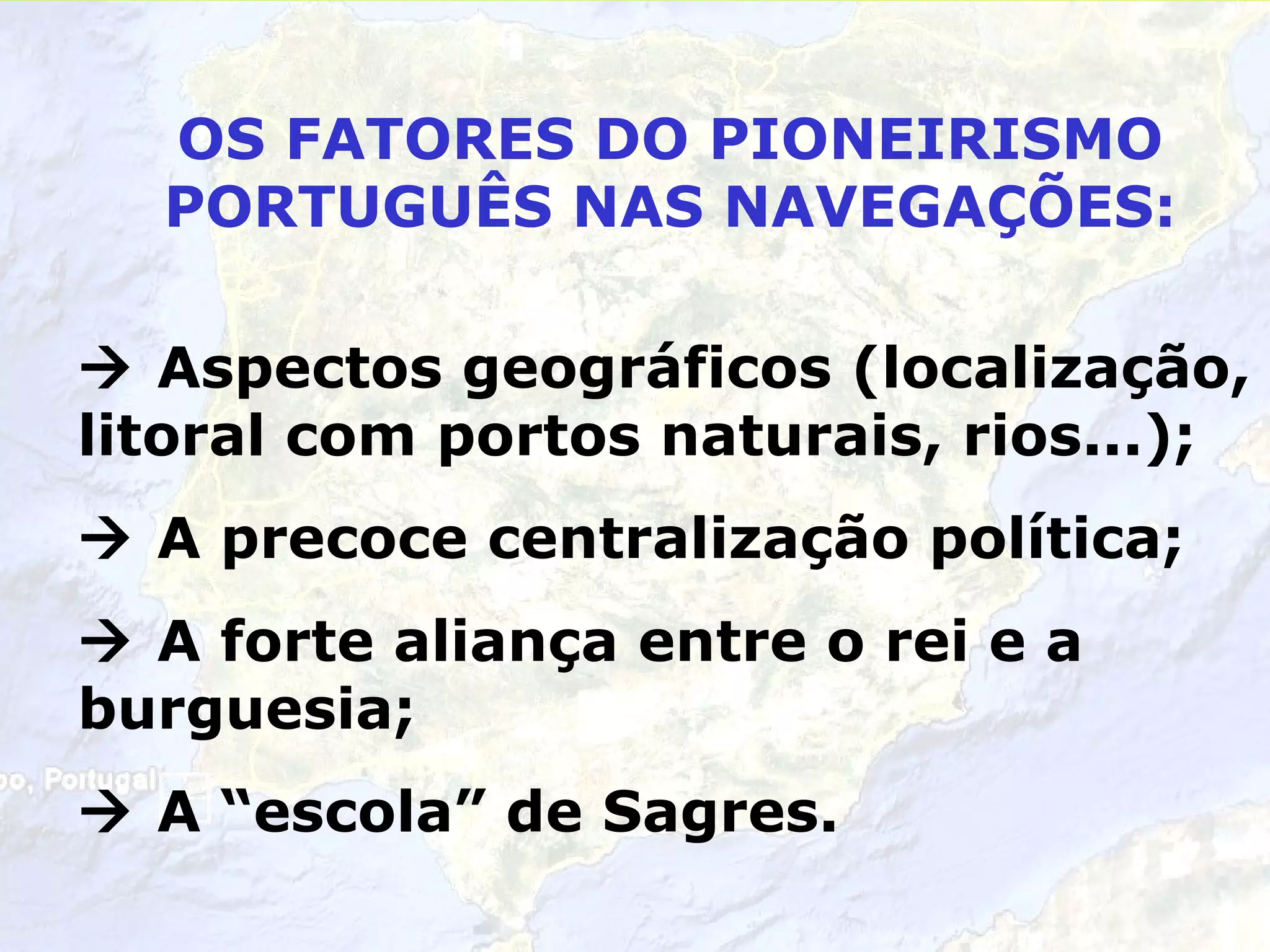 OS FATORES DO PIONEIRISMO PORTUGUÊS NAS NAVEGAÇÕES: Aspectos geográficos (localização, litoral com portos naturais, rios...); A precoce centralização política; A forte aliança entre o rei e a burguesia; A “escola” de Sagres.