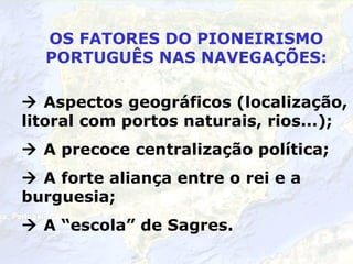 OS FATORES DO PIONEIRISMO PORTUGUÊS NAS NAVEGAÇÕES:    Aspectos geográficos (localização, litoral com portos naturais, rios...);    A precoce centralização política;    A forte aliança entre o rei e a burguesia;    A “escola” de Sagres. 
