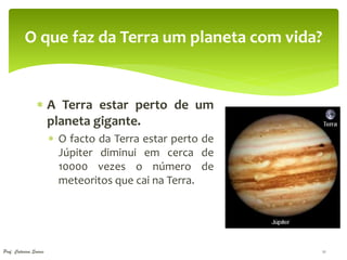 O que faz da Terra um planeta com vida?


                  A Terra estar perto de um
                   planeta gigante.
                         O facto da Terra estar perto de
                          Júpiter diminui em cerca de
                          10000 vezes o número de
                          meteoritos que cai na Terra.




Prof. Catarina Soares                                       11
 
