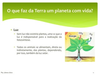 O que faz da Terra um planeta com vida?


                  Luz
                         Sem luz não existiria plantas, uma vz que a
                          luz é indispensável para a realização da
                          fotossíntese.

                         Todos os animais se alimentam, direta ou
                          indiretamente, das plantas, dependendo,
                          por isso, também da luz solar.




Prof. Catarina Soares                                                   12
 