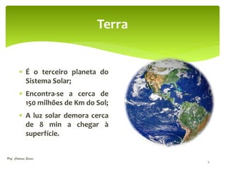 Terra


          É o terceiro planeta do
           Sistema Solar;
          Encontra-se a cerca de
           150 milhões de Km do Sol;
          A luz solar demora cerca
           de 8 min a chegar à
           superfície.


Prof. Catarina Soares
                                        3
 