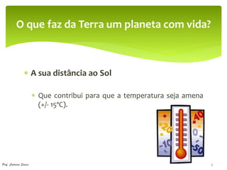 O que faz da Terra um planeta com vida?



                  A sua distância ao Sol

                         Que contribui para que a temperatura seja amena
                          (+/- 15ºC).




Prof. Catarina Soares                                                       5
 