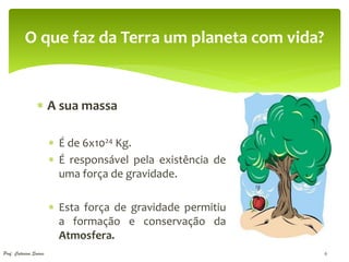 O que faz da Terra um planeta com vida?


                  A sua massa

                         É de 6x1024 Kg.
                         É responsável pela existência de
                          uma força de gravidade.

                         Esta força de gravidade permitiu
                          a formação e conservação da
                          Atmosfera.
Prof. Catarina Soares                                        6
 