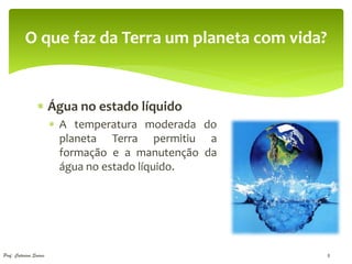 O que faz da Terra um planeta com vida?


                  Água no estado líquido
                         A temperatura moderada do
                          planeta Terra permitiu a
                          formação e a manutenção da
                          água no estado líquido.




Prof. Catarina Soares                                  8
 