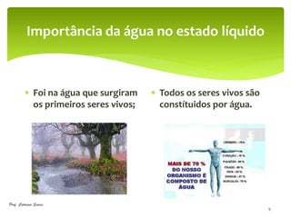 Importância da água no estado líquido



          Foi na água que surgiram     Todos os seres vivos são
           os primeiros seres vivos;     constítuidos por água.




Prof. Catarina Soares
                                                                    9
 