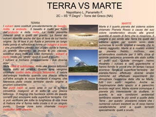 TERRA VS MARTE
Napolitano L.,Panariello F.
2C – IIS “F.Degni” - Torre del Greco (NA)
TERRA
I vulcani sono costituiti prevalentemente da basalto,
riolite e andesite. Il basalto è molto più fluido
dell’andesite e della riolite. La riolite presenta
minerali simili a quelli del granito. La forma dei
vulcani dipende anche dal tipo di lava da cui hanno
origine. Se la lava è più fluida e percorre un lungo
tratto prima di raffreddarsi forma un vulcano a scudo
( che presentano pendici non troppo ripide e hanno
un grande diametro); se invece è più viscosa,
solidifica dopo tratti più brevi formando vulcani a
cono (molto più “stretti” ripidi di quelli a scudo).
I vulcani si formano principalmente i due diverse
aree:
Nelle zone di subduzione: dove una placca tettonica
scorre sotto ad un’altra. Queste aree vengono
chiamate confini delle placche tettoniche. Il calore
dell’energia trasferita quando una placca striscia
sull’altra scioglie le rocce formando il magma, che
fuoriesce dalla crosta terrestre dando origine a
eruzioni vulcaniche.
Nei punti caldi: ci sono aree in cui le correnti
convettive risalgono al di sotto di una placca
tettonica. Il magma che fuoriesce spinto da queste
correnti può erompere sulla superficie terrestre. Ciò
si può verificare per tutta la lunghezza di una linea
di frattura che si forma nella crosta o in un singolo
punto. Queste zone sono chiamate margini
costruttivi delle placche.
MARTE
Marte è il quarto pianeta del sistema solare
chiamato Pianeta Rosso a causa del suo
colore caratteristico dovuto alle grandi
quantità di ossido di ferro che lo ricoprono. Il
pianeta è più simile alla Terra tra quelli del
sistema solare per questo sono state
numerose le sonde spaziali e navette che lo
hanno raggiunto. Marte si è rivelato essere
un pianeta freddo, roccioso, con
un’atmosfera costituita per il 98% circa di
anidride carbonica, presente allo stato solido
al polo sud. Queste immagini hanno
mostrato i vulcani e valli gigantesche e
hanno fornito le prove che un tempo l’acqua
scorreva lungo la superficie terrestre del
pianeta.Hanno effettuato diverse analisi
chimiche ed effettuato esperimenti per
dimostrare l’esistenza della vita su Marte,
tutti con esito negativo. Anche se
l’esplorazione dello spazio si è parecchio
evoluta negli anni, Marte rimane comunque il
pianeta più interessante da studiare, in
quanto le sue condizioni ambientali
sembrano essere le più simili a quelle della
Terra , per questo possiamo notare che i
numerosi vulcani esistenti su di esso hanno
caratteristiche simili a quelli terrestri
specialmente quelli a scudo.
 