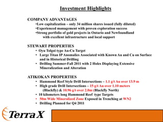 Investment Highlights
COMPANY ADVANTAGES
   •Low capitalization – only 34 million shares issued (fully diluted)
   •Experienced management with proven exploration success
   •Strong portfolio of gold projects in Ontario and Newfoundland
        with excellent infrastructure and local support

STEWART PROPERTIES
   • Oyu Tolgoi type Au-Cu Target
   • Large Titan IP Anomalies Associated with Known Au and Cu on Surface
     and in Historical Drilling
   • Drilling Summer-Fall 2011 with 2 Holes Displaying Extensive
     Mineralization and Alteration

ATIKOKAN PROPERTIES
   • Hammond Reef Style Drill Intersections – 1.1 g/t Au over 13.9 m
   • High grade Drill Intersections – 15 g/t Au over 1.10 meters
        (Blackfly) & 10.96 g/t over 2.0m (Blackfly North)
   • 10 kilometers long Hammond Reef type Targets
   • 50m Wide Mineralized Zone Exposed in Trenching at WN2
   • Drilling Planned for Q4 2011
 
