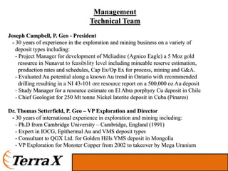 Management
                                    Technical Team
Joseph Campbell, P. Geo - President
 - 30 years of experience in the exploration and mining business on a variety of
   deposit types including:
   - Project Manager for development of Meliadine (Agnico Eagle) a 5 Moz gold
     resource in Nunavut to feasibility level including mineable reserve estimation,
     production rates and schedules, Cap Ex/Op Ex for process, mining and G&A.
   - Evaluated Au potential along a known Au trend in Ontario with recommended
     drilling resulting in a NI 43-101 ore resource report on a 500,000 oz Au deposit
   - Study Manager for a resource estimate on El Abra porphyry Cu deposit in Chile
   - Chief Geologist for 250 Mt tonne Nickel laterite deposit in Cuba (Pinares)

Dr. Thomas Setterfield, P. Geo – VP Exploration and Director
 - 30 years of international experience in exploration and mining including:
   - Ph.D from Cambridge University – Cambridge, England (1991)
   - Expert in IOCG, Epithermal Au and VMS deposit types
   - Consultant to QGX Ltd. for Golden Hills VMS deposit in Mongolia
   - VP Exploration for Monster Copper from 2002 to takeover by Mega Uranium
 