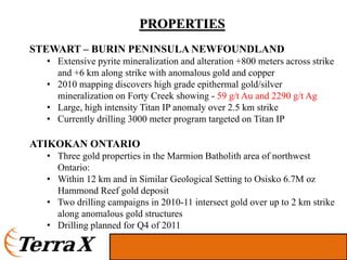 PROPERTIES
STEWART – BURIN PENINSULA NEWFOUNDLAND
  • Extensive pyrite mineralization and alteration +800 meters across strike
    and +6 km along strike with anomalous gold and copper
  • 2010 mapping discovers high grade epithermal gold/silver
    mineralization on Forty Creek showing - 59 g/t Au and 2290 g/t Ag
  • Large, high intensity Titan IP anomaly over 2.5 km strike
  • Currently drilling 3000 meter program targeted on Titan IP

ATIKOKAN ONTARIO
  • Three gold properties in the Marmion Batholith area of northwest
    Ontario:
  • Within 12 km and in Similar Geological Setting to Osisko 6.7M oz
    Hammond Reef gold deposit
  • Two drilling campaigns in 2010-11 intersect gold over up to 2 km strike
    along anomalous gold structures
  • Drilling planned for Q4 of 2011
 