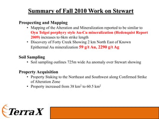 Summary of Fall 2010 Work on Stewart
Prospecting and Mapping
    • Mapping of the Alteration and Mineralization reported to be similar to
      Oyu Tolgoi porphyry style Au-Cu mineralization (Hedenquist Report
      2009) increases to 6km strike length
    • Discovery of Forty Creek Showing 2 km North East of Known
      Epithermal Au mineralization 59 g/t Au, 2290 g/t Ag

Soil Sampling
    • Soil sampling outlines 725m wide Au anomaly over Stewart showing

Property Acquisition
    • Property Staking to the Northeast and Southwest along Confirmed Strike
      of Alteration Zone
    • Property increased from 38 km2 to 60.5 km2
 