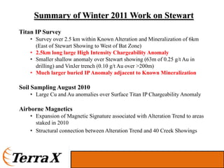 Summary of Winter 2011 Work on Stewart
Titan IP Survey
   • Survey over 2.5 km within Known Alteration and Mineralization of 6km
     (East of Stewart Showing to West of Bat Zone)
   • 2.5km long large High Intensity Chargeability Anomaly
   • Smaller shallow anomaly over Stewart showing (63m of 0.25 g/t Au in
     drilling) and VinJer trench (0.10 g/t Au over >200m)
   • Much larger buried IP Anomaly adjacent to Known Mineralization

Soil Sampling August 2010
   • Large Cu and Au anomalies over Surface Titan IP Chargeability Anomaly

Airborne Magnetics
   • Expansion of Magnetic Signature associated with Alteration Trend to areas
     staked in 2010
   • Structural connection between Alteration Trend and 40 Creek Showings
 