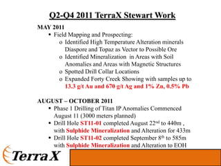Q2-Q4 2011 TerraX Stewart Work
MAY 2011
    Field Mapping and Prospecting:
      o Identified High Temperature Alteration minerals
         Diaspore and Topaz as Vector to Possible Ore
      o Identified Mineralization in Areas with Soil
         Anomalies and Areas with Magnetic Structures
      o Spotted Drill Collar Locations
      o Expanded Forty Creek Showing with samples up to
         13.3 g/t Au and 670 g/t Ag and 1% Zn, 0.5% Pb

AUGUST – OCTOBER 2011
    Phase 1 Drilling of Titan IP Anomalies Commenced
    August 11 (3000 meters planned)
    Drill Hole ST11-01 completed August 22nd to 440m ,
    with Sulphide Mineralization and Alteration for 433m
    Drill Hole ST11-02 completed September 8th to 585m
    with Sulphide Mineralization and Alteration to EOH
 