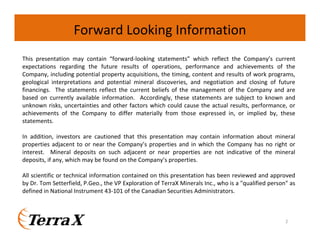 Forward Looking Information
This presentation may contain “forward-looking statements” which reflect the Company’s current
expectations regarding the future results of operations, performance and achievements of the
Company, including potential property acquisitions, the timing, content and results of work programs,
geological interpretations and potential mineral discoveries, and negotiation and closing of future
financings. The statements reflect the current beliefs of the management of the Company and are
based on currently available information. Accordingly, these statements are subject to known and
unknown risks, uncertainties and other factors which could cause the actual results, performance, or
achievements of the Company to differ materially from those expressed in, or implied by, these
statements.
In addition, investors are cautioned that this presentation may contain information about mineral
properties adjacent to or near the Company’s properties and in which the Company has no right or
interest. Mineral deposits on such adjacent or near properties are not indicative of the mineral
deposits, if any, which may be found on the Company’s properties.
All scientific or technical information contained on this presentation has been reviewed and approved
by Dr. Tom Setterfield, P.Geo., the VP Exploration of TerraX Minerals Inc., who is a "qualified person" as
defined in National Instrument 43-101 of the Canadian Securities Administrators.

2

 