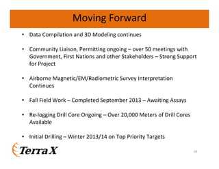 Moving Forward
• Data Compilation and 3D Modeling continues
• Community Liaison, Permitting ongoing – over 50 meetings with
Government, First Nations and other Stakeholders – Strong Support
for Project
• Airborne Magnetic/EM/Radiometric Survey Interpretation
Continues
• Fall Field Work – Completed September 2013 – Awaiting Assays
• Re-logging Drill Core Ongoing – Over 20,000 Meters of Drill Cores
Available
• Initial Drilling – Winter 2013/14 on Top Priority Targets
28

 