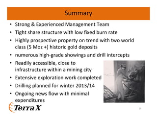 Summary
• Strong & Experienced Management Team
• Tight share structure with low fixed burn rate
• Highly prospective property on trend with two world
class (5 Moz +) historic gold deposits
• numerous high-grade showings and drill intercepts
• Readily accessible, close to
infrastructure within a mining city
• Extensive exploration work completed
• Drilling planned for winter 2013/14
• Ongoing news flow with minimal
expenditures
29

 