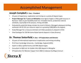 Accomplished Management
Joseph Campbell, P. Geo – President
•

33 years of experience: exploration and mining on a variety of deposit types

•

Project Manager for 7 years on Meliadine (now Agnico Eagle) a 5 Moz gold resource in
Nunavut. Taken to pre-feasibility level incl: mineable reserve, production rates &
schedules, Cap Ex/Op Ex for process, mining and G&A.

•

Evaluated Au potential along a known Au trend in Ontario. Managed subsequent drilling,
authored a NI 43-101 ore resource report on a growing 2,000,000 oz Au deposit

•

Study Manager for a resource estimate on El Abra porphyry Cu deposit in Chile

•

Chief Geologist for 250 Mt tonne Nickel laterite deposit in Cuba (Pinares)

Dr. Thomas Setterfield, P. Geo – VP Exploration and Director
•

33 years of international experience in exploration and mining including:

•

Ph.D from Cambridge University – Cambridge, England (1991)

•

Expert in IOCG, Epithermal Au and VMS deposit types

•

Consultant to QGX Ltd. for Golden Hills VMS deposit in Mongolia

•

VP Exploration for Monster Copper from 2002 to takeover by Mega Uranium

4

 