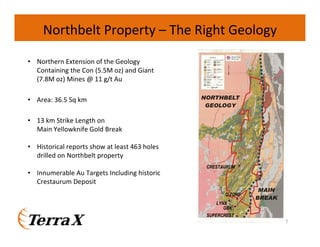 Northbelt Property – The Right Geology
• Northern Extension of the Geology
Containing the Con (5.5M oz) and Giant
(7.8M oz) Mines @ 11 g/t Au
• Area: 36.5 Sq km
• 13 km Strike Length on
Main Yellowknife Gold Break
• Historical reports show at least 463 holes
drilled on Northbelt property
CRESTAURUM

• Innumerable Au Targets Including historic
Crestaurum Deposit
C-ZONE
LYNX
GBK
SUPERCREST
7

 