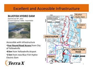 Excellent and Accessible Infrastructure
Bluefish
Hydro Dam

BLUEFISH HYDRO DAM
Opened July 30th, 2013
Current Capacity 7.5Mw - Expandable

POWER
LINE

CRESTAURUM

Accessible with Infrastructure
•Year Round Road Access from City
of Yellowknife
•8 km from Yellowknife Airport
•2 km from new Blue Fish HydroElectric Dam

CRESTAURUM
ROAD
Airport

GIANT MINE

8

 
