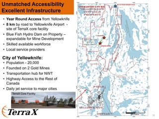 • Year Round Access from Yellowknife
• 8 km by road to Yellowknife Airport -
site of TerraX core facility
• Blue Fish Hydro Dam on Property –
expandable for Mine Development
• Skilled available workforce
• Local service providers
Unmatched Accessibility
Excellent Infrastructure
• Population - 20,000
• Founded on 2 Gold Mines
• Transportation hub for NWT
• Highway Access to the Rest of
Canada
• Daily jet service to major cities
City of Yellowknife:
10
TerraX Core Facility
0 52.5
kilometers
 