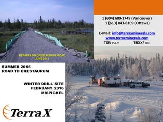 SUMMER 2015
ROAD TO CRESTAURUM
WINTER DRILL SITE
FEBRUARY 2016
MISPICKEL
25
1 (604) 689‐1749 (Vancouver)
1 (613) 843‐8109 (Ottawa)
E‐Mail: info@terraxminerals.com
www.terraxminerals.com
TXR TSX‐V  TRXXFOTC
REPAIRS ON CRESTAURUM ROAD
JUNE 2015
 