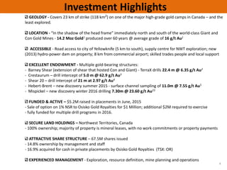 GEOLOGY ‐ Covers 23 km of strike (118 km2) on one of the major high‐grade gold camps in Canada – and the 
least explored.  
LOCATION ‐ “In the shadow of the head frame” immediately north and south of the world‐class Giant and 
Con Gold Mines ‐ 14.2 Moz Gold1 produced over 60 years @ average grade of 16 g/t Au1
ACCESSIBLE ‐ Road access to city of Yellowknife (5 km to south), supply centre for NWT exploration; new 
(2013) hydro‐power dam on property; 8 km from commercial airport; skilled trades people and local support 
EXCELLENT ENDOWMENT ‐ Multiple gold‐bearing structures: 
‐ Barney Shear (extension of shear that hosted Con and Giant) ‐ TerraX drills 22.4 m @ 6.35 g/t Au2
‐ Crestaurum – drill intercept of 5.0 m @ 62.9 g/t Au3
‐ Shear 20 – drill intercept of 21 m at 2.97 g/t Au4
‐ Hebert‐Brent – new discovery summer 2015 ‐ surface channel sampling of 11.0m @ 7.55 g/t Au5
‐ Mispickel – new discovery winter 2016 drilling 7.30m @ 23.60 g/t Au23
FUNDED & ACTIVE – $5.2M raised in placements in June, 2015
‐ Sale of option on 1% NSR to Osisko Gold Royalties for $1 Million; additional $2M required to exercise
‐ fully funded for multiple drill programs in 2016. 
SECURE LAND HOLDINGS – Northwest Territories, Canada
‐ 100% ownership; majority of property is mineral leases, with no work commitments or property payments
ATTRACTIVE SHARE STRUCTURE – 67.5M shares issued
‐ 14.8% ownership by management and staff 
‐ 16.9% acquired for cash in private placements by Osisko Gold Royalties  (TSX: OR)
EXPERIENCED MANAGEMENT ‐ Exploration, resource definition, mine planning and operations
4
Investment Highlights
 