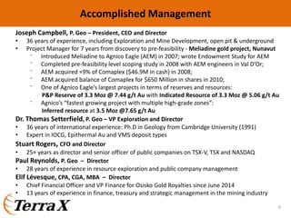 Joseph Campbell, P. Geo – President, CEO and Director
• 36 years of experience, including Exploration and Mine Development, open pit & underground
• Project Manager for 7 years from discovery to pre‐feasibility ‐ Meliadine gold project, Nunavut
⁻ Introduced Meliadine to Agnico Eagle (AEM) in 2007; wrote Endowment Study for AEM
⁻ Completed pre‐feasibility level scoping study in 2008 with AEM engineers in Val D’Or;
⁻ AEM acquired ≈9% of Comaplex ($46.9M in cash) in 2008;
⁻ AEM acquired balance of Comaplex for $650 Million in shares in 2010;
⁻ One of Agnico Eagle’s largest projects in terms of reserves and resources:
P&P Reserve of 3.3 Moz @ 7.44 g/t Au with Indicated Resource of 3.3 Moz @ 5.06 g/t Au
⁻ Agnico’s “fastest growing project with multiple high‐grade zones”: 
Inferred resource at 3.5 Moz @7.65 g/t Au
Dr. Thomas Setterfield, P. Geo – VP Exploration and Director
• 36 years of international experience: Ph.D in Geology from Cambridge University (1991) 
• Expert in IOCG, Epithermal Au and VMS deposit types 
Stuart Rogers, CFO and Director
• 25+ years as director and senior officer of public companies on TSX‐V, TSX and NASDAQ
Paul Reynolds, P. Geo  – Director
• 28 years of experience in resource exploration and public company management
Elif Lévesque, CPA, CGA, MBA  – Director
• Chief Financial Officer and VP Finance for Osisko Gold Royalties since June 2014
• 13 years of experience in finance, treasury and strategic management in the mining industry
Accomplished Management
6
 