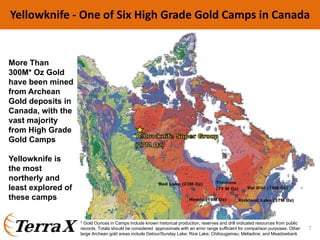 Yellowknife ‐ One of Six High Grade Gold Camps in Canada
More Than
300M* Oz Gold
have been mined
from Archean
Gold deposits in
Canada, with the
vast majority
from High Grade
Gold Camps
Yellowknife is
the most
northerly and
least explored of
these camps
* Gold Ounces in Camps include known historical production, reserves and drill indicated resources from public
records. Totals should be considered approximate with an error range sufficient for comparison purposes. Other
large Archean gold areas include Detour/Sunday Lake; Rice Lake; Chibougamau; Meliadine; and Meadowbank
7
 