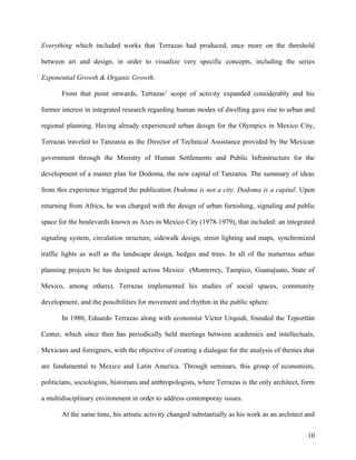 Everything which included works that Terrazas had produced, once more on the threshold
between art and design, in order to visualize very specific concepts, including the series
Exponential Growth & Organic Growth.
From that point onwards, Terrazas’ scope of activity expanded considerably and his
former interest in integrated research regarding human modes of dwelling gave rise to urban and
regional planning. Having already experienced urban design for the Olympics in Mexico City,
Terrazas traveled to Tanzania as the Director of Technical Assistance provided by the Mexican
government through the Ministry of Human Settlements and Public Infrastructure for the
development of a master plan for Dodoma, the new capital of Tanzania. The summary of ideas
from this experience triggered the publication Dodoma is not a city. Dodoma is a capital. Upon
returning from Africa, he was charged with the design of urban furnishing, signaling and public
space for the boulevards known as Axes in Mexico City (1978-1979), that included: an integrated
signaling system, circulation structure, sidewalk design, street lighting and maps, synchronized
traffic lights as well as the landscape design, hedges and trees. In all of the numerous urban
planning projects he has designed across Mexico (Monterrey, Tampico, Guanajuato, State of
Mexico, among others), Terrazas implemented his studies of social spaces, community
development, and the possibilities for movement and rhythm in the public sphere.
In 1980, Eduardo Terrazas along with economist Victor Urquidi, founded the Tepoztlán
Center, which since then has periodically held meetings between academics and intellectuals,
Mexicans and foreigners, with the objective of creating a dialogue for the analysis of themes that
are fundamental to Mexico and Latin America. Through seminars, this group of economists,
politicians, sociologists, historians and anthropologists, where Terrazas is the only architect, form
a multidisciplinary environment in order to address contemporay issues.
At the same time, his artistic activity changed substantially as his work as an architect and
10
 