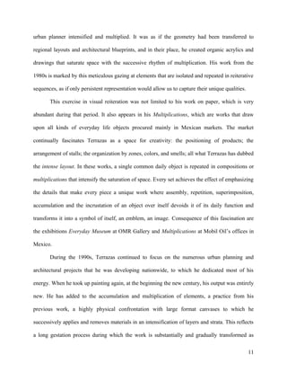 urban planner intensified and multiplied. It was as if the geometry had been transferred to
regional layouts and architectural blueprints, and in their place, he created organic acrylics and
drawings that saturate space with the successive rhythm of multiplication. His work from the
1980s is marked by this meticulous gazing at elements that are isolated and repeated in reiterative
sequences, as if only persistent representation would allow us to capture their unique qualities.
This exercise in visual reiteration was not limited to his work on paper, which is very
abundant during that period. It also appears in his Multiplications, which are works that draw
upon all kinds of everyday life objects procured mainly in Mexican markets. The market
continually fascinates Terrazas as a space for creativity: the positioning of products; the
arrangement of stalls; the organization by zones, colors, and smells; all what Terrazas has dubbed
the intense layout. In these works, a single common daily object is repeated in compositions or
multiplications that intensify the saturation of space. Every set achieves the effect of emphasizing
the details that make every piece a unique work where assembly, repetition, superimposition,
accumulation and the incrustation of an object over itself devoids it of its daily function and
transforms it into a symbol of itself, an emblem, an image. Consequence of this fascination are
the exhibitions Everyday Museum at OMR Gallery and Multiplications at Mobil Oil’s offices in
Mexico.
During the 1990s, Terrazas continued to focus on the numerous urban planning and
architectural projects that he was developing nationwide, to which he dedicated most of his
energy. When he took up painting again, at the beginning the new century, his output was entirely
new. He has added to the accumulation and multiplication of elements, a practice from his
previous work, a highly physical confrontation with large format canvases to which he
successively applies and removes materials in an intensification of layers and strata. This reflects
a long gestation process during which the work is substantially and gradually transformed as
11
 