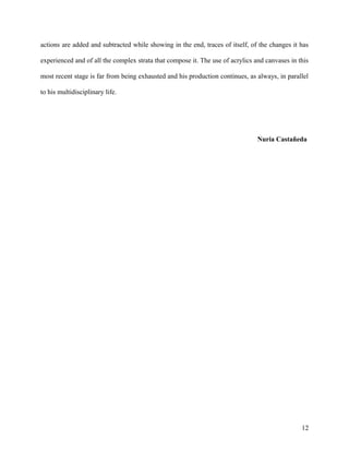 actions are added and subtracted while showing in the end, traces of itself, of the changes it has
experienced and of all the complex strata that compose it. The use of acrylics and canvases in this
most recent stage is far from being exhausted and his production continues, as always, in parallel
to his multidisciplinary life.
Nuria Castañeda
12
 