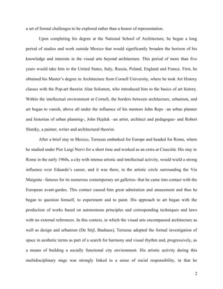 a set of formal challenges to be explored rather than a bearer of representation.
Upon completing his degree at the National School of Architecture, he began a long
period of studies and work outside Mexico that would significantly broaden the horizon of his
knowledge and interests in the visual arts beyond architecture. This period of more than five
years would take him to the United States, Italy, Russia, Poland, England and France. First, he
obtained his Master’s degree in Architecture from Cornell University, where he took Art History
classes with the Pop-art theorist Alan Solomon, who introduced him to the basics of art history.
Within the intellectual environment at Cornell, the borders between architecture, urbanism, and
art began to vanish, above all under the influence of his mentors John Reps –an urban planner
and historian of urban planning-, John Hejduk –an artist, architect and pedagogue- and Robert
Slutzky, a painter, writer and architectural theorist.
After a brief stay in Mexico, Terrazas embarked for Europe and headed for Rome, where
he studied under Pier Luigi Nervi for a short time and worked as an extra at Cinecittà. His stay in
Rome in the early 1960s, a city with intense artistic and intellectual activity, would wield a strong
influence over Eduardo’s career, and it was there, in the artistic circle surrounding the Via
Margutta –famous for its numerous contemporary art galleries- that he came into contact with the
European avant-gardes. This contact caused him great admiration and amazement and thus he
began to question himself, to experiment and to paint. His approach to art began with the
production of works based on autonomous principles and corresponding techniques and laws
with no external references. In this context, in which the visual arts encompassed architecture as
well as design and urbanism (De Stijl, Bauhaus), Terrazas adopted the formal investigation of
space in aesthetic terms as part of a search for harmony and visual rhythm and, progressively, as
a means of building a socially functional city environment. His artistic activity during this
multidisciplinary stage was strongly linked to a sense of social responsibility, in that he
2
 