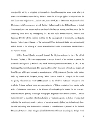 conceived his activity as being tied to the search of a formal language that would reveal what is at
stake for contemporary urban society and will allow him to design applied strategies within the
new social order he perceived. A decade later, in the 1970s, he co-edited with Raymundo Cuervo
The Industry of Deconstruction, a work that they had prepared for the Habitat Forum -a United
Nations conference on human settlements- intended to become an analytical instrument for the
underlying issues faced by contemporary life. But this would happen later on, when he was
Technical Director of the National Institute for the Development of Community and Popular
Housing (Indeco), as well as part of the Institute of Urban Action and Social Integration (Auris)
and an advisor to the Ministry of Human Settlements and Public Infrastructure. Let us return to
the previous decade.
Still in Rome, Eduardo answered -through the Mexican embassy in Italy- the call of
Fernando Gamboa, a Mexican museographer, who was in need of an assistant to mount the
exhibition Masterpieces of Mexican Art, which was being installed at the time, in 1961, at the
Hermitage Museum in Leningrad. This great exhibition of pre-Hispanic, colonial, and modern art
from Mexico, which also included an abundant variety of Mexican crafts from the entire nation,
had a big impact on his European journey. When Terrazas arrived in Leningrad, he discovered
the quality, refinement and beauty of Mexican art and the effect was profound. Terrazas was able
to admire firsthand and as a whole, a representative set of folk art production from Mexico and a
series of pieces that, at the time, as the Museum of Anthropology in Mexico did not exist yet,
were only known partially or through photographs. Together with Fernando Gamboa, Terrazas
learned not only to mount an exhibition, but also to value and present a collection of works that
embodied the artistic and creative richness of his native country. Following the Leningrad show,
Terrazas traveled by train with the entire collection to Poland in order to present it at the National
Museum of Warsaw, where he again contributed to the exhibition mounting and design. From
3
 