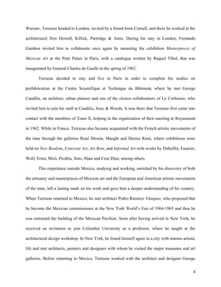 Warsaw, Terrazas headed to London, invited by a friend from Cornell, and there he worked at the
architectural firm Howell, Killick, Partridge & Amis. During his stay in London, Fernando
Gamboa invited him to collaborate once again by mounting the exhibition Masterpieces of
Mexican Art at the Petit Palais in Paris, with a catalogue written by Raquel Tibol, that was
inaugurated by General Charles de Gaulle in the spring of 1962.
Terrazas decided to stay and live in Paris in order to complete his studies on
prefabrication at the Centre Scientifique et Technique du Bâtiment, where he met George
Candilis, an architect, urban planner and one of the closest collaborators of Le Corbusier, who
invited him to join his staff at Candilis, Josic & Woods. It was there that Terrazas first came into
contact with the members of Team X, helping in the organization of their meeting at Royaumont
in 1962. While in France, Terrazas also became acquainted with the French artistic movements of
the time through the galleries René Drouin, Maeght and Denise René, where exhibitions were
held on New Realism, Concrete Art, Art Brut, and Informal Art with works by Dubuffet, Fautrier,
Wolf, Ernst, Miró, Picabia, Soto, Mata and Cruz Diez, among others.
This experience outside Mexico, studying and working, enriched by his discovery of both
the artisanry and masterpieces of Mexican art and the European and American artistic movements
of the time, left a lasting mark on his work and gave him a deeper understanding of his country.
When Terrazas returned to Mexico, he met architect Pedro Ramírez Vázquez, who proposed that
he become the Mexican commissioner at the New York World’s Fair of 1964-1965 and thus he
was entrusted the building of the Mexican Pavilion. Soon after having arrived in New York, he
received an invitation to join Columbia University as a professor, where he taught at the
architectural design workshop. In New York, he found himself again in a city with intense artistic
life and met architects, painters and designers with whom he visited the major museums and art
galleries. Before returning to Mexico, Terrazas worked with the architect and designer George
4
 