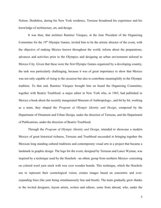 Nelson. Doubtless, during his New York residence, Terrazas broadened his experience and his
knowledge of architecture, art, and design.
It was then, that architect Ramírez Vázquez, at the time President of the Organizing
Committee for the 19th
Olympic Games, invited him to be the artistic director of the event, with
the objective of making Mexico known throughout the world, inform about the preparations,
advances and activities prior to the Olympics and designing an urban environment tailored to
Mexico City. Given that these were the first Olympic Games organized by a developing country,
the task was particularly challenging, because it was of great importance to show that Mexico
was not only capable of rising to the occasion but also to contribute meaningfully to the Olympic
tradition. To that end, Ramírez Vázquez brought him on board the Organizing Committee,
together with Beatriz Trueblood -a major editor in New York who, in 1965, had published in
Mexico a book about the recently inaugurated Museum of Anthropology-, and bit by bit, working
as a team, they shaped the Program of Olympic Identity and Design, composed by the
Department of Ornament and Urban Design, under the direction of Terrazas, and the Department
of Publications, under the direction of Beatriz Trueblood.
Through the Program of Olympic Identity and Design, intended to showcase a modern
Mexico of great historical richness, Terrazas and Trueblood succeeded in bringing together the
Mexican long standing cultural traditions and contemporary visual arts in a project that became a
landmark in graphic design. The logo for the event, designed by Terrazas and Lance Wyman, was
inspired by a technique used by the Huichols –an ethnic group from northern Mexico- consisting
on colored wool yarn stuck with wax over wooden boards. This technique, which the Huichols
use to represent their cosmological vision, creates images based on concentric and ever-
expanding lines (the yarn being simultaneously line and brush). The team gradually grew thanks
to the invited designers, layout artists, writers and editors, some from abroad, who, under the
5
 