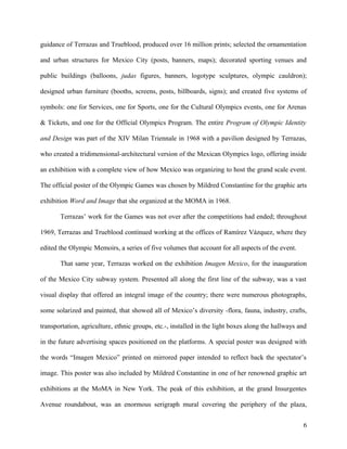 guidance of Terrazas and Trueblood, produced over 16 million prints; selected the ornamentation
and urban structures for Mexico City (posts, banners, maps); decorated sporting venues and
public buildings (balloons, judas figures, banners, logotype sculptures, olympic cauldron);
designed urban furniture (booths, screens, posts, billboards, signs); and created five systems of
symbols: one for Services, one for Sports, one for the Cultural Olympics events, one for Arenas
& Tickets, and one for the Official Olympics Program. The entire Program of Olympic Identity
and Design was part of the XIV Milan Triennale in 1968 with a pavilion designed by Terrazas,
who created a tridimensional-architectural version of the Mexican Olympics logo, offering inside
an exhibition with a complete view of how Mexico was organizing to host the grand scale event.
The official poster of the Olympic Games was chosen by Mildred Constantine for the graphic arts
exhibition Word and Image that she organized at the MOMA in 1968.
Terrazas’ work for the Games was not over after the competitions had ended; throughout
1969, Terrazas and Trueblood continued working at the offices of Ramírez Vázquez, where they
edited the Olympic Memoirs, a series of five volumes that account for all aspects of the event.
That same year, Terrazas worked on the exhibition Imagen Mexico, for the inauguration
of the Mexico City subway system. Presented all along the first line of the subway, was a vast
visual display that offered an integral image of the country; there were numerous photographs,
some solarized and painted, that showed all of Mexico’s diversity -flora, fauna, industry, crafts,
transportation, agriculture, ethnic groups, etc.-, installed in the light boxes along the hallways and
in the future advertising spaces positioned on the platforms. A special poster was designed with
the words “Imagen Mexico” printed on mirrored paper intended to reflect back the spectator’s
image. This poster was also included by Mildred Constantine in one of her renowned graphic art
exhibitions at the MoMA in New York. The peak of this exhibition, at the grand Insurgentes
Avenue roundabout, was an enormous serigraph mural covering the periphery of the plaza,
6
 