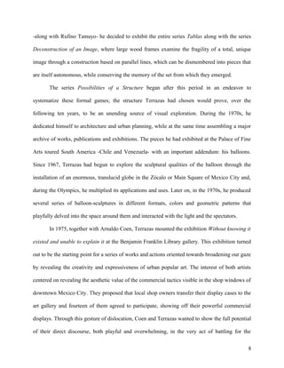 -along with Rufino Tamayo- he decided to exhibit the entire series Tablas along with the series
Deconstruction of an Image, where large wood frames examine the fragility of a total, unique
image through a construction based on parallel lines, which can be dismembered into pieces that
are itself autonomous, while conserving the memory of the set from which they emerged.
The series Possibilities of a Structure began after this period in an endeavor to
systematize these formal games; the structure Terrazas had chosen would prove, over the
following ten years, to be an unending source of visual exploration. During the 1970s, he
dedicated himself to architecture and urban planning, while at the same time assembling a major
archive of works, publications and exhibitions. The pieces he had exhibited at the Palace of Fine
Arts toured South America -Chile and Venezuela- with an important addendum: his balloons.
Since 1967, Terrazas had begun to explore the sculptural qualities of the balloon through the
installation of an enormous, translucid globe in the Zócalo or Main Square of Mexico City and,
during the Olympics, he multiplied its applications and uses. Later on, in the 1970s, he produced
several series of balloon-sculptures in different formats, colors and geometric patterns that
playfully delved into the space around them and interacted with the light and the spectators.
In 1975, together with Arnaldo Coen, Terrazas mounted the exhibition Without knowing it
existed and unable to explain it at the Benjamin Franklin Library gallery. This exhibition turned
out to be the starting point for a series of works and actions oriented towards broadening our gaze
by revealing the creativity and expressiveness of urban popular art. The interest of both artists
centered on revealing the aesthetic value of the commercial tactics visible in the shop windows of
downtown Mexico City. They proposed that local shop owners transfer their display cases to the
art gallery and fourteen of them agreed to participate, showing off their powerful commercial
displays. Through this gesture of dislocation, Coen and Terrazas wanted to show the full potential
of their direct discourse, both playful and overwhelming, in the very act of battling for the
8
 