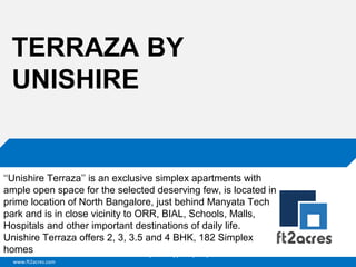 www.ft2acres.com
Cloud | Mobility| Analytics | RIMS
TERRAZA BY
UNISHIRE
‘‘Unishire Terraza’’ is an exclusive simplex apartments with
ample open space for the selected deserving few, is located in
prime location of North Bangalore, just behind Manyata Tech
park and is in close vicinity to ORR, BIAL, Schools, Malls,
Hospitals and other important destinations of daily life.
Unishire Terraza offers 2, 3, 3.5 and 4 BHK, 182 Simplex
homes
 