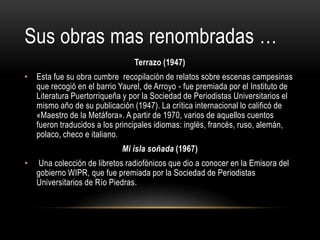 Sus obras mas renombradas …
Terrazo (1947)
• Esta fue su obra cumbre recopilación de relatos sobre escenas campesinas
que recogió en el barrio Yaurel, de Arroyo - fue premiada por el Instituto de
Literatura Puertorriqueña y por la Sociedad de Periodistas Universitarios el
mismo año de su publicación (1947). La crítica internacional lo calificó de
«Maestro de la Metáfora». A partir de 1970, varios de aquellos cuentos
fueron traducidos a los principales idiomas: inglés, francés, ruso, alemán,
polaco, checo e italiano.
Mi isla soñada (1967)
•

Una colección de libretos radiofónicos que dio a conocer en la Emisora del
gobierno WIPR, que fue premiada por la Sociedad de Periodistas
Universitarios de Río Piedras.

 
