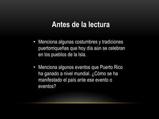 Antes de la lectura
• Menciona algunas costumbres y tradiciones
puertorriqueñas que hoy día aún se celebran
en los pueblos de la Isla.
• Menciona algunos eventos que Puerto Rico
ha ganado a nivel mundial. ¿Cómo se ha
manifestado el país ante ese evento o
eventos?

 