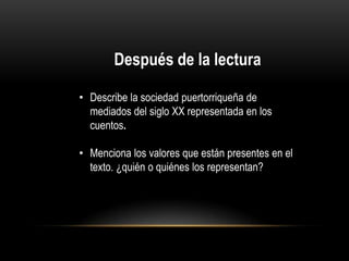 Después de la lectura
• Describe la sociedad puertorriqueña de
mediados del siglo XX representada en los
cuentos.

• Menciona los valores que están presentes en el
texto. ¿quién o quiénes los representan?

 