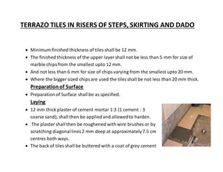 TERRAZO TILES IN RISERS OF STEPS, SKIRTING AND DADO
 Minimum finished thickness of tiles shall be 12 mm.
 The finished thickness of the upper layer shall not be less than 5 mm for size of
marble chipsfrom the smallest upto 12 mm.
 And not less than 6 mm for size of chipsvarying from the smallest upto 20 mm.
 Where the bigger sized chipsare used the tiles shall be not less than 20 mm thick.
Preparation of Surface
 Preparation of Surface shall be as specified.
Laying
 12 mm thick plaster of cement mortar 1:3 (1 cement : 3
coarse sand), shall then be appliedand allowedto harden.
 The plaster shall then be roughened with wire brushes or by
scratching diagonallines 2 mm deep at approximately7.5 cm
centres both ways.
 The back of tiles shall be buttered with a coat of grey cement
 