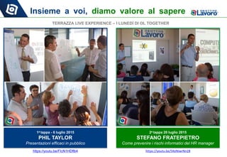 Insieme a voi, diamo valore al sapere
1a tappa - 6 luglio 2015
PHIL TAYLOR
Presentazioni efficaci in pubblico
2a tappa 20 luglio 2015
STEFANO FRATEPIETRO
Come prevenire i rischi informatici del HR manager
TERRAZZA LIVE EXPERIENCE – I LUNEDÌ DI OL TOGETHER
https://youtu.be/FIcN1HDflb4 https://youtu.be/5KeNiwrNn28
 
